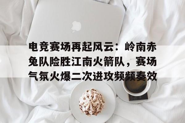 开云体育登录入口电竞赛场再起风云：岭南赤兔队险胜江南火箭队，赛场气氛火爆二次进攻频频奏效的简单介绍